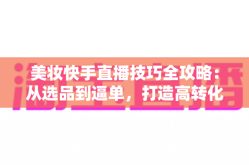 美妆快手直播技巧全攻略：从选品到逼单，打造高转化美妆直播间的实战指南