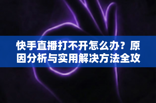 快手直播打不开怎么办?原因分析与实用解决方法全攻略 快手直播打不开怎么办?原因分析与实用解决方法全攻略