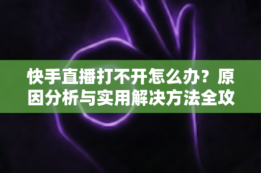 快手直播打不开怎么办?原因分析与实用解决方法全攻略 快手直播打不开怎么办?原因分析与实用解决方法全攻略