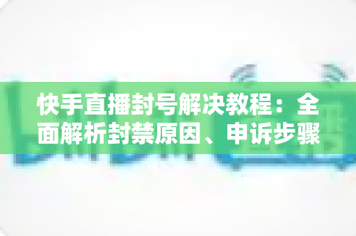 快手直播封号解决教程：全面解析封禁原因、申诉步骤与账号恢复实用指南