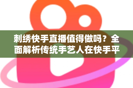 刺绣快手直播值得做吗?全面解析传统手艺人在快手平台直播创业的真实前景与变现路径 刺绣快手直播值得做吗?全面解析传统手艺人在快手平台直播创业的真实前景与变现路径
