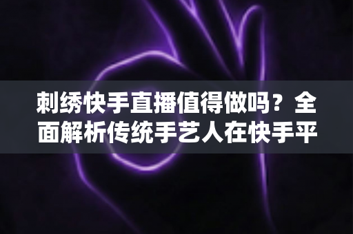 刺绣快手直播值得做吗?全面解析传统手艺人在快手平台直播创业的真实前景与变现路径 刺绣快手直播值得做吗?全面解析传统手艺人在快手平台直播创业的真实前景与变现路径