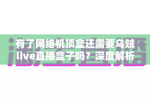 有了网络机顶盒还需要乌贼live直播盒子吗？深度解析两大设备的选择之道