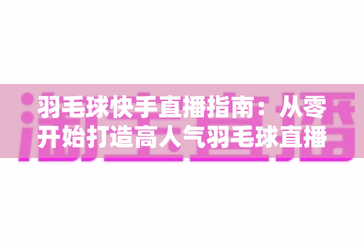 羽毛球快手直播指南:从零开始打造高人气羽毛球直播间的完整攻略 羽毛球快手直播指南:从零开始打造高人气羽毛球直播间的完整攻略