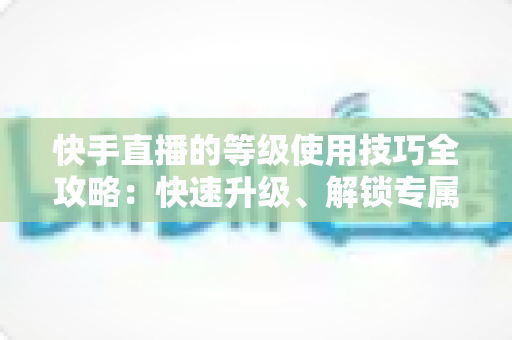 快手直播的等级使用技巧全攻略：快速升级、解锁专属权益的实战指南