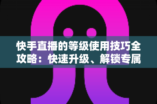 快手直播的等级使用技巧全攻略：快速升级、解锁专属权益的实战指南
