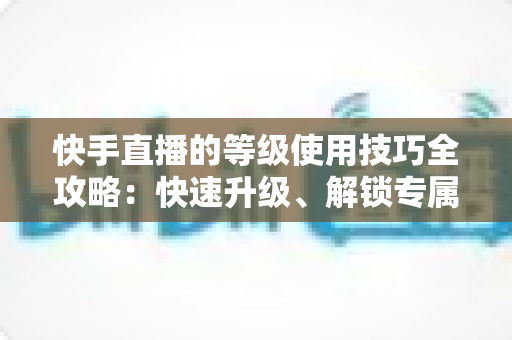 快手直播的等级使用技巧全攻略：快速升级、解锁专属权益的实战指南