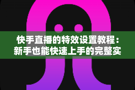 快手直播的特效设置教程：新手也能快速上手的完整实操指南