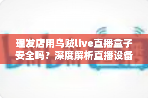 理发店用乌贼live直播盒子安全吗?深度解析直播设备风险与合规使用指南 理发店用乌贼live直播盒子安全吗?深度解析直播设备风险与合规使用指南