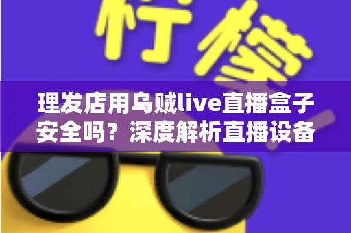 理发店用乌贼live直播盒子安全吗？深度解析直播设备风险与合规使用指南