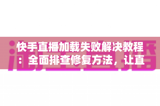 快手直播加载失败解决教程：全面排查修复方法，让直播秒开不卡顿