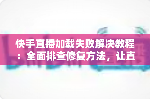 快手直播加载失败解决教程：全面排查修复方法，让直播秒开不卡顿