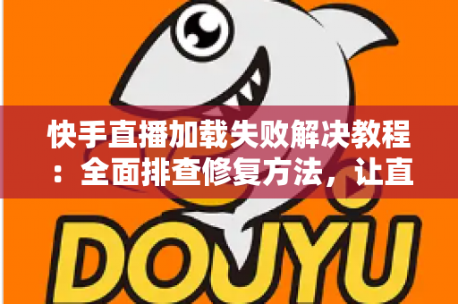 快手直播加载失败解决教程：全面排查修复方法，让直播秒开不卡顿
