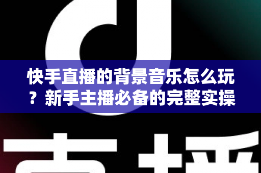 快手直播的背景音乐怎么玩？新手主播必备的完整实操指南与技巧分享