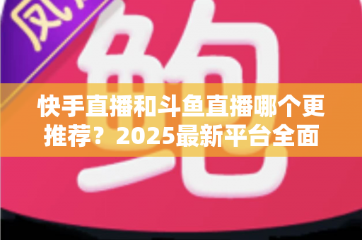 快手直播和斗鱼直播哪个更推荐?2025最新平台全面对比与选择指南 快手直播和斗鱼直播哪个更推荐?2025最新平台全面对比与选择指南