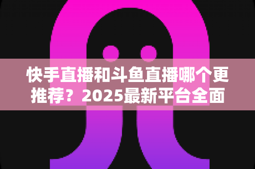 快手直播和斗鱼直播哪个更推荐?2025最新平台全面对比与选择指南 快手直播和斗鱼直播哪个更推荐?2025最新平台全面对比与选择指南