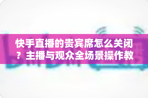 快手直播的贵宾席怎么关闭?主播与观众全场景操作教程及常见问题一站式解析 快手直播的贵宾席怎么关闭?主播与观众全场景操作教程及常见问题一站式解析