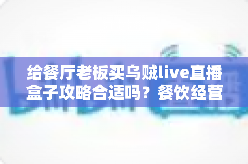 给餐厅老板买乌贼live直播盒子攻略合适吗?餐饮经营者必读的直播盒子选购指南与避坑手册 给餐厅老板买乌贼live直播盒子攻略合适吗?餐饮经营者必读的直播盒子选购指南与避坑手册