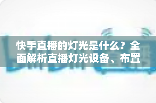 快手直播的灯光是什么?全面解析直播灯光设备、布置方案与选购技巧,助你打造专业级直播间 快手直播的灯光是什么?全面解析直播灯光设备、布置方案与选购技巧,助你打造专业级直播间