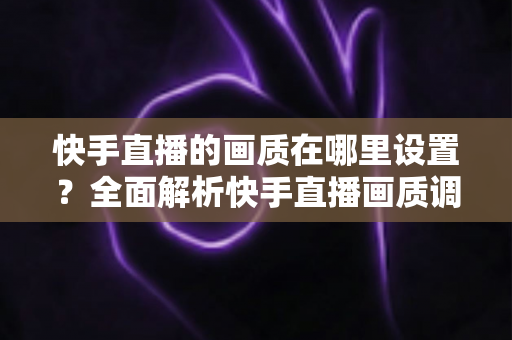 快手直播的画质在哪里设置?全面解析快手直播画质调整方法与实用技巧 快手直播的画质在哪里设置?全面解析快手直播画质调整方法与实用技巧