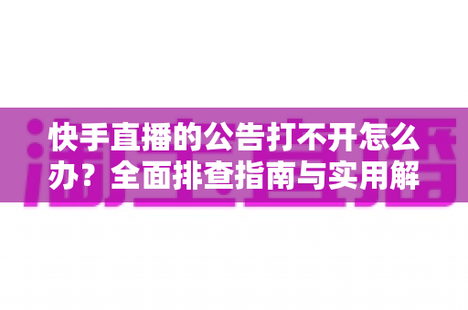 快手直播的公告打不开怎么办？全面排查指南与实用解决方案一次讲清
