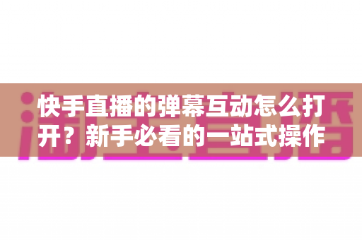 快手直播的弹幕互动怎么打开?新手必看的一站式操作指南与技巧解析 快手直播的弹幕互动怎么打开?新手必看的一站式操作指南与技巧解析