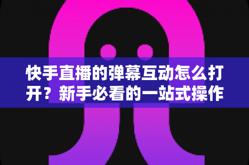 快手直播的弹幕互动怎么打开?新手必看的一站式操作指南与技巧解析 快手直播的弹幕互动怎么打开?新手必看的一站式操作指南与技巧解析