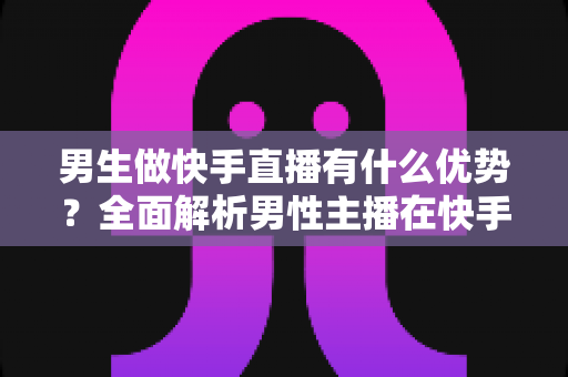 男生做快手直播有什么优势?全面解析男性主播在快手平台的竞争力、发展潜力与变现之路 男生做快手直播有什么优势?全面解析男性主播在快手平台的竞争力、发展潜力与变现之路
