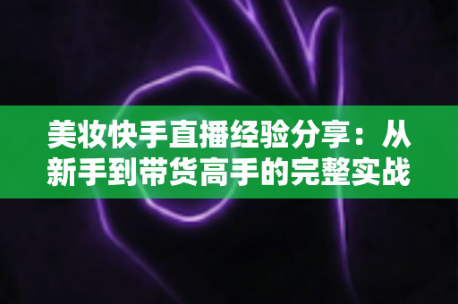 美妆快手直播经验分享:从新手到带货高手的完整实战指南 美妆快手直播经验分享:从新手到带货高手的完整实战指南