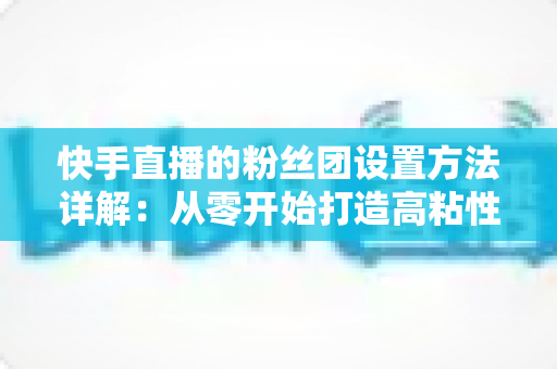 快手直播的粉丝团设置方法详解：从零开始打造高粘性粉丝社群全攻略