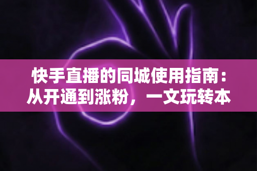 快手直播的同城使用指南：从开通到涨粉，一文玩转本地流量红利