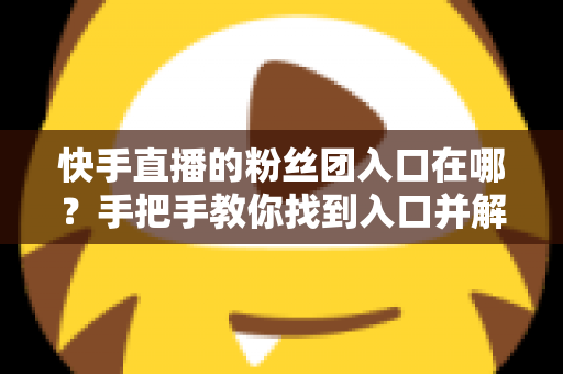 快手直播的粉丝团入口在哪？手把手教你找到入口并解锁专属粉丝特权