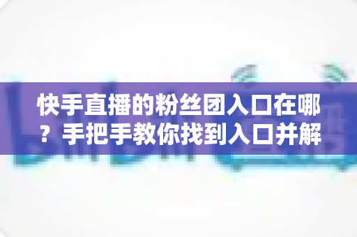快手直播的粉丝团入口在哪？手把手教你找到入口并解锁专属粉丝特权