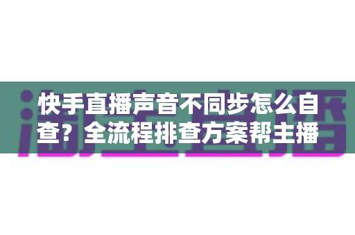 快手直播声音不同步怎么自查?全流程排查方案帮主播快速恢复音画同步 快手直播声音不同步怎么自查?全流程排查方案帮主播快速恢复音画同步
