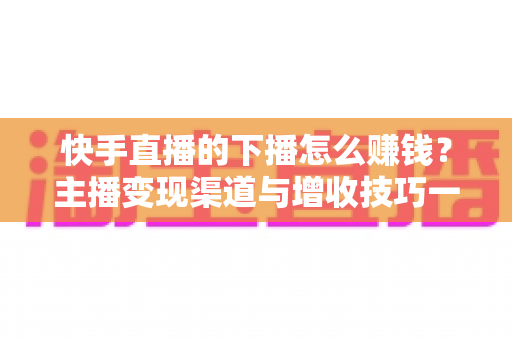 快手直播的下播怎么赚钱?主播变现渠道与增收技巧一站式解析 快手直播的下播怎么赚钱?主播变现渠道与增收技巧一站式解析