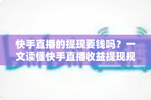 快手直播的提现要钱吗？一文读懂快手直播收益提现规则、手续费与税务问题