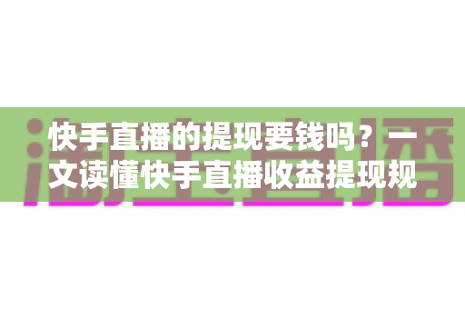 快手直播的提现要钱吗？一文读懂快手直播收益提现规则、手续费与税务问题