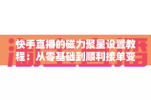 快手直播的磁力聚星设置教程:从零基础到顺利接单变现的完整指南 快手直播的磁力聚星设置教程:从零基础到顺利接单变现的完整指南