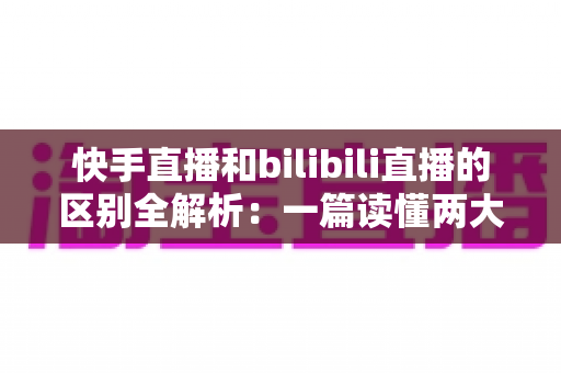 快手直播和bilibili直播的区别全解析：一篇读懂两大平台，选对赛道不走弯路
