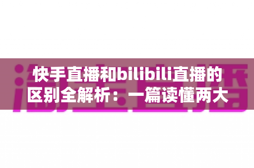 快手直播和bilibili直播的区别全解析：一篇读懂两大平台，选对赛道不走弯路