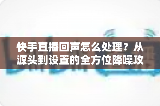 快手直播回声怎么处理?从源头到设置的全方位降噪攻略,助你打造清晰直播间 快手直播回声怎么处理?从源头到设置的全方位降噪攻略,助你打造清晰直播间
