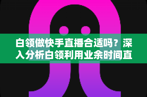 白领做快手直播合适吗?深入分析白领利用业余时间直播创业的优势、挑战与实用建议 白领做快手直播合适吗?深入分析白领利用业余时间直播创业的优势、挑战与实用建议