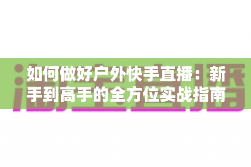 如何做好户外快手直播:新手到高手的全方位实战指南,助你打造高人气户外直播间 如何做好户外快手直播:新手到高手的全方位实战指南,助你打造高人气户外直播间