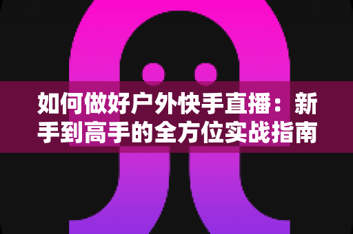 如何做好户外快手直播:新手到高手的全方位实战指南,助你打造高人气户外直播间 如何做好户外快手直播:新手到高手的全方位实战指南,助你打造高人气户外直播间