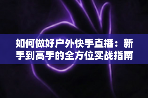 如何做好户外快手直播：新手到高手的全方位实战指南，助你打造高人气户外直播间
