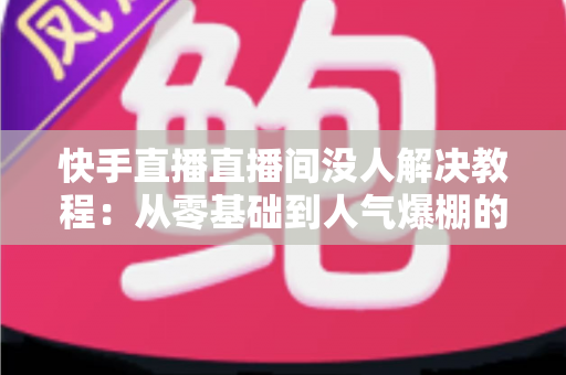 快手直播直播间没人解决教程:从零基础到人气爆棚的实战运营指南 快手直播直播间没人解决教程:从零基础到人气爆棚的实战运营指南