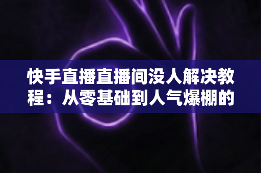 快手直播直播间没人解决教程:从零基础到人气爆棚的实战运营指南 快手直播直播间没人解决教程:从零基础到人气爆棚的实战运营指南
