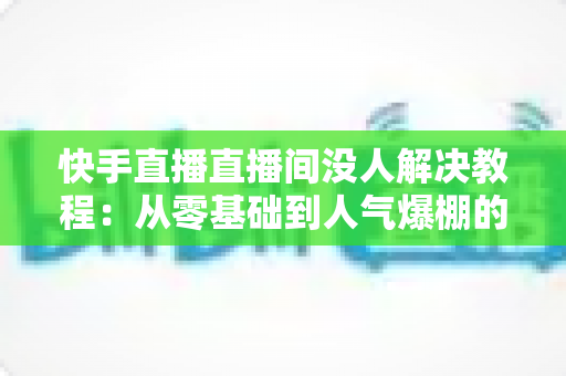 快手直播直播间没人解决教程:从零基础到人气爆棚的实战运营指南 快手直播直播间没人解决教程:从零基础到人气爆棚的实战运营指南
