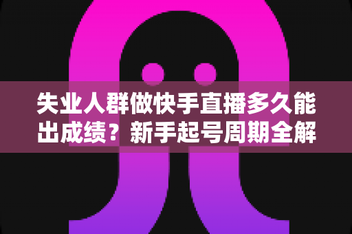 失业人群做快手直播多久能出成绩？新手起号周期全解析与快速破局指南