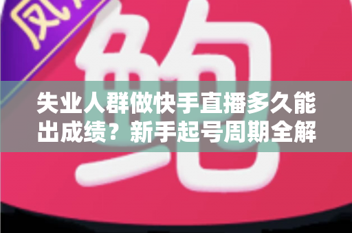 失业人群做快手直播多久能出成绩？新手起号周期全解析与快速破局指南